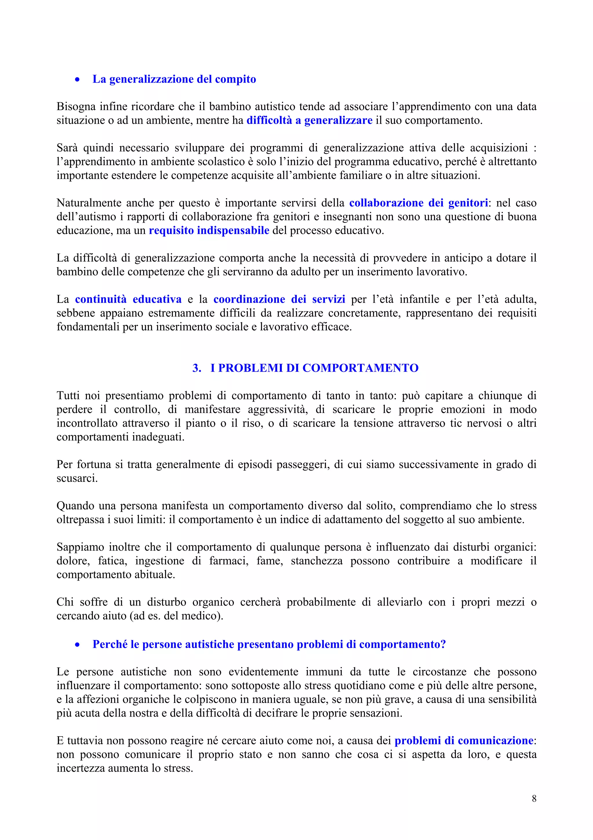 • La generalizzazione del compito
Bisogna infine ricordare che il bambino autistico tende ad associare l’apprendimento con una data
situazione o ad un ambiente, mentre ha difficoltà a generalizzare il suo comportamento.
Sarà quindi necessario sviluppare dei programmi di generalizzazione attiva delle acquisizioni :
l’apprendimento in ambiente scolastico è solo l’inizio del programma educativo, perché è altrettanto
importante estendere le competenze acquisite all’ambiente familiare o in altre situazioni.
Naturalmente anche per questo è importante servirsi della collaborazione dei genitori: nel caso
dell’autismo i rapporti di collaborazione fra genitori e insegnanti non sono una questione di buona
educazione, ma un requisito indispensabile del processo educativo.
La difficoltà di generalizzazione comporta anche la necessità di provvedere in anticipo a dotare il
bambino delle competenze che gli serviranno da adulto per un inserimento lavorativo.
La continuità educativa e la coordinazione dei servizi per l’età infantile e per l’età adulta,
sebbene appaiano estremamente difficili da realizzare concretamente, rappresentano dei requisiti
fondamentali per un inserimento sociale e lavorativo efficace.
3. I PROBLEMI DI COMPORTAMENTO
Tutti noi presentiamo problemi di comportamento di tanto in tanto: può capitare a chiunque di
perdere il controllo, di manifestare aggressività, di scaricare le proprie emozioni in modo
incontrollato attraverso il pianto o il riso, o di scaricare la tensione attraverso tic nervosi o altri
comportamenti inadeguati.
Per fortuna si tratta generalmente di episodi passeggeri, di cui siamo successivamente in grado di
scusarci.
Quando una persona manifesta un comportamento diverso dal solito, comprendiamo che lo stress
oltrepassa i suoi limiti: il comportamento è un indice di adattamento del soggetto al suo ambiente.
Sappiamo inoltre che il comportamento di qualunque persona è influenzato dai disturbi organici:
dolore, fatica, ingestione di farmaci, fame, stanchezza possono contribuire a modificare il
comportamento abituale.
Chi soffre di un disturbo organico cercherà probabilmente di alleviarlo con i propri mezzi o
cercando aiuto (ad es. del medico).
• Perché le persone autistiche presentano problemi di comportamento?
Le persone autistiche non sono evidentemente immuni da tutte le circostanze che possono
influenzare il comportamento: sono sottoposte allo stress quotidiano come e più delle altre persone,
e la affezioni organiche le colpiscono in maniera uguale, se non più grave, a causa di una sensibilità
più acuta della nostra e della difficoltà di decifrare le proprie sensazioni.
E tuttavia non possono reagire né cercare aiuto come noi, a causa dei problemi di comunicazione:
non possono comunicare il proprio stato e non sanno che cosa ci si aspetta da loro, e questa
incertezza aumenta lo stress.
8
 