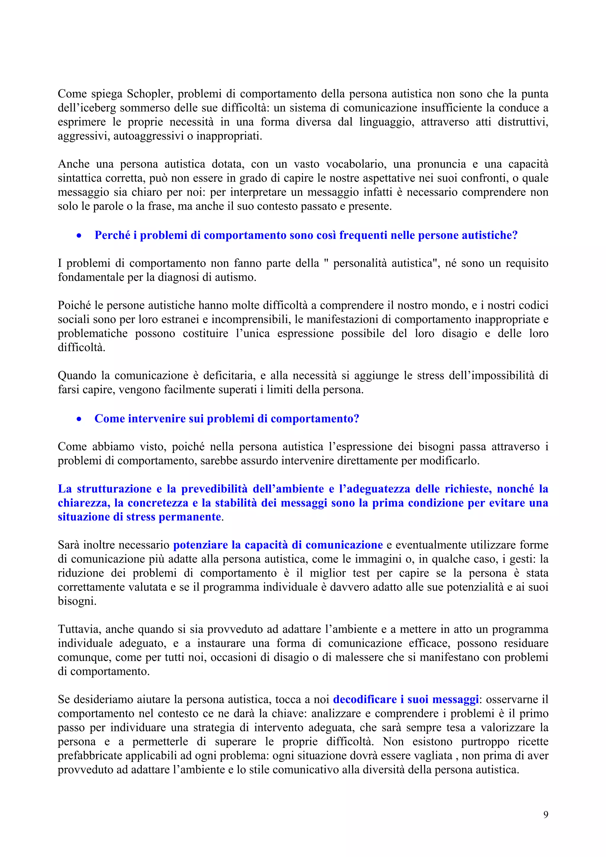 Come spiega Schopler, problemi di comportamento della persona autistica non sono che la punta
dell’iceberg sommerso delle sue difficoltà: un sistema di comunicazione insufficiente la conduce a
esprimere le proprie necessità in una forma diversa dal linguaggio, attraverso atti distruttivi,
aggressivi, autoaggressivi o inappropriati.
Anche una persona autistica dotata, con un vasto vocabolario, una pronuncia e una capacità
sintattica corretta, può non essere in grado di capire le nostre aspettative nei suoi confronti, o quale
messaggio sia chiaro per noi: per interpretare un messaggio infatti è necessario comprendere non
solo le parole o la frase, ma anche il suo contesto passato e presente.
• Perché i problemi di comportamento sono così frequenti nelle persone autistiche?
I problemi di comportamento non fanno parte della " personalità autistica", né sono un requisito
fondamentale per la diagnosi di autismo.
Poiché le persone autistiche hanno molte difficoltà a comprendere il nostro mondo, e i nostri codici
sociali sono per loro estranei e incomprensibili, le manifestazioni di comportamento inappropriate e
problematiche possono costituire l’unica espressione possibile del loro disagio e delle loro
difficoltà.
Quando la comunicazione è deficitaria, e alla necessità si aggiunge le stress dell’impossibilità di
farsi capire, vengono facilmente superati i limiti della persona.
• Come intervenire sui problemi di comportamento?
Come abbiamo visto, poiché nella persona autistica l’espressione dei bisogni passa attraverso i
problemi di comportamento, sarebbe assurdo intervenire direttamente per modificarlo.
La strutturazione e la prevedibilità dell’ambiente e l’adeguatezza delle richieste, nonché la
chiarezza, la concretezza e la stabilità dei messaggi sono la prima condizione per evitare una
situazione di stress permanente.
Sarà inoltre necessario potenziare la capacità di comunicazione e eventualmente utilizzare forme
di comunicazione più adatte alla persona autistica, come le immagini o, in qualche caso, i gesti: la
riduzione dei problemi di comportamento è il miglior test per capire se la persona è stata
correttamente valutata e se il programma individuale è davvero adatto alle sue potenzialità e ai suoi
bisogni.
Tuttavia, anche quando si sia provveduto ad adattare l’ambiente e a mettere in atto un programma
individuale adeguato, e a instaurare una forma di comunicazione efficace, possono residuare
comunque, come per tutti noi, occasioni di disagio o di malessere che si manifestano con problemi
di comportamento.
Se desideriamo aiutare la persona autistica, tocca a noi decodificare i suoi messaggi: osservarne il
comportamento nel contesto ce ne darà la chiave: analizzare e comprendere i problemi è il primo
passo per individuare una strategia di intervento adeguata, che sarà sempre tesa a valorizzare la
persona e a permetterle di superare le proprie difficoltà. Non esistono purtroppo ricette
prefabbricate applicabili ad ogni problema: ogni situazione dovrà essere vagliata , non prima di aver
provveduto ad adattare l’ambiente e lo stile comunicativo alla diversità della persona autistica.
9
 