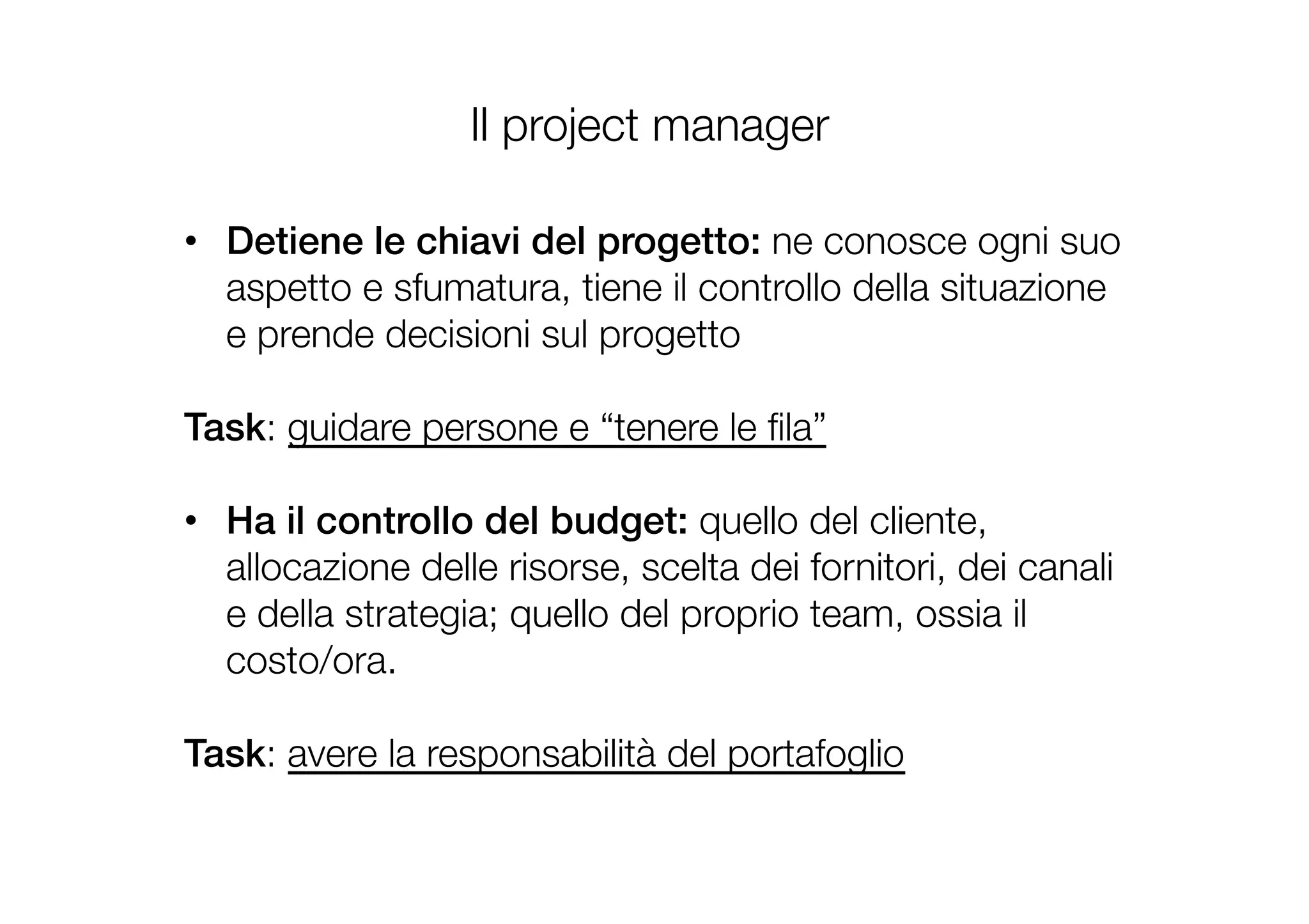 Il project manager
•  Detiene le chiavi del progetto: ne conosce ogni suo
aspetto e sfumatura, tiene il controllo della situazione
e prende decisioni sul progetto

Task: guidare persone e “tenere le ﬁla”

•  Ha il controllo del budget: quello del cliente,
allocazione delle risorse, scelta dei fornitori, dei canali
e della strategia; quello del proprio team, ossia il
costo/ora.

Task: avere la responsabilità del portafoglio
 
