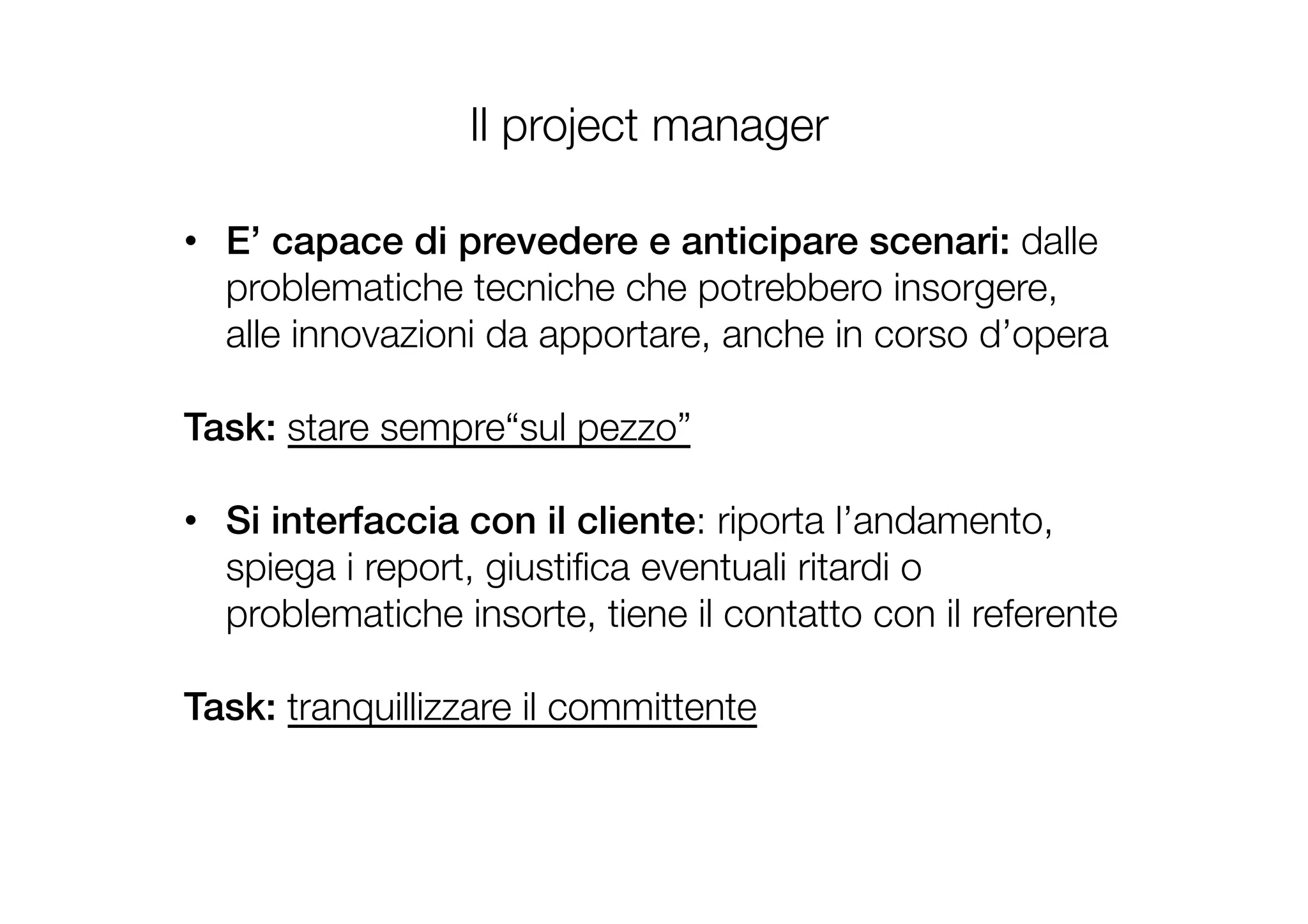 •  E’ capace di prevedere e anticipare scenari: dalle
problematiche tecniche che potrebbero insorgere,
alle innovazioni da apportare, anche in corso d’opera 
!
Task: stare sempre“sul pezzo”

•  Si interfaccia con il cliente: riporta l’andamento,
spiega i report, giustiﬁca eventuali ritardi o
problematiche insorte, tiene il contatto con il referente

Task: tranquillizzare il committente

Il project manager
 