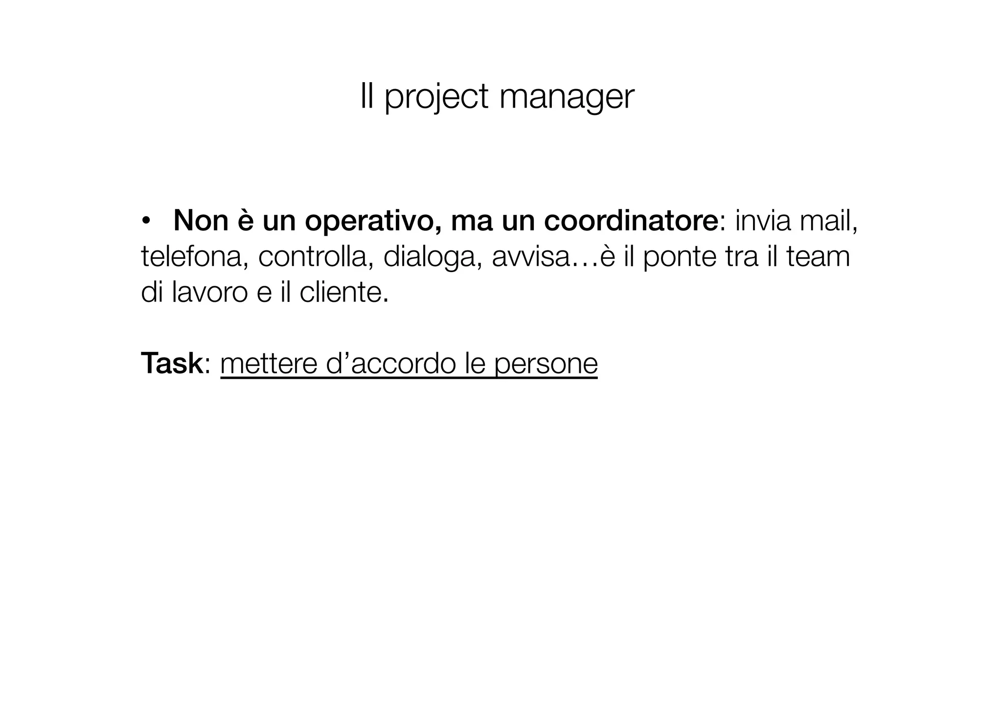 •  Non è un operativo, ma un coordinatore: invia mail,
telefona, controlla, dialoga, avvisa…è il ponte tra il team
di lavoro e il cliente. 
Task: mettere d’accordo le persone
Il project manager
 