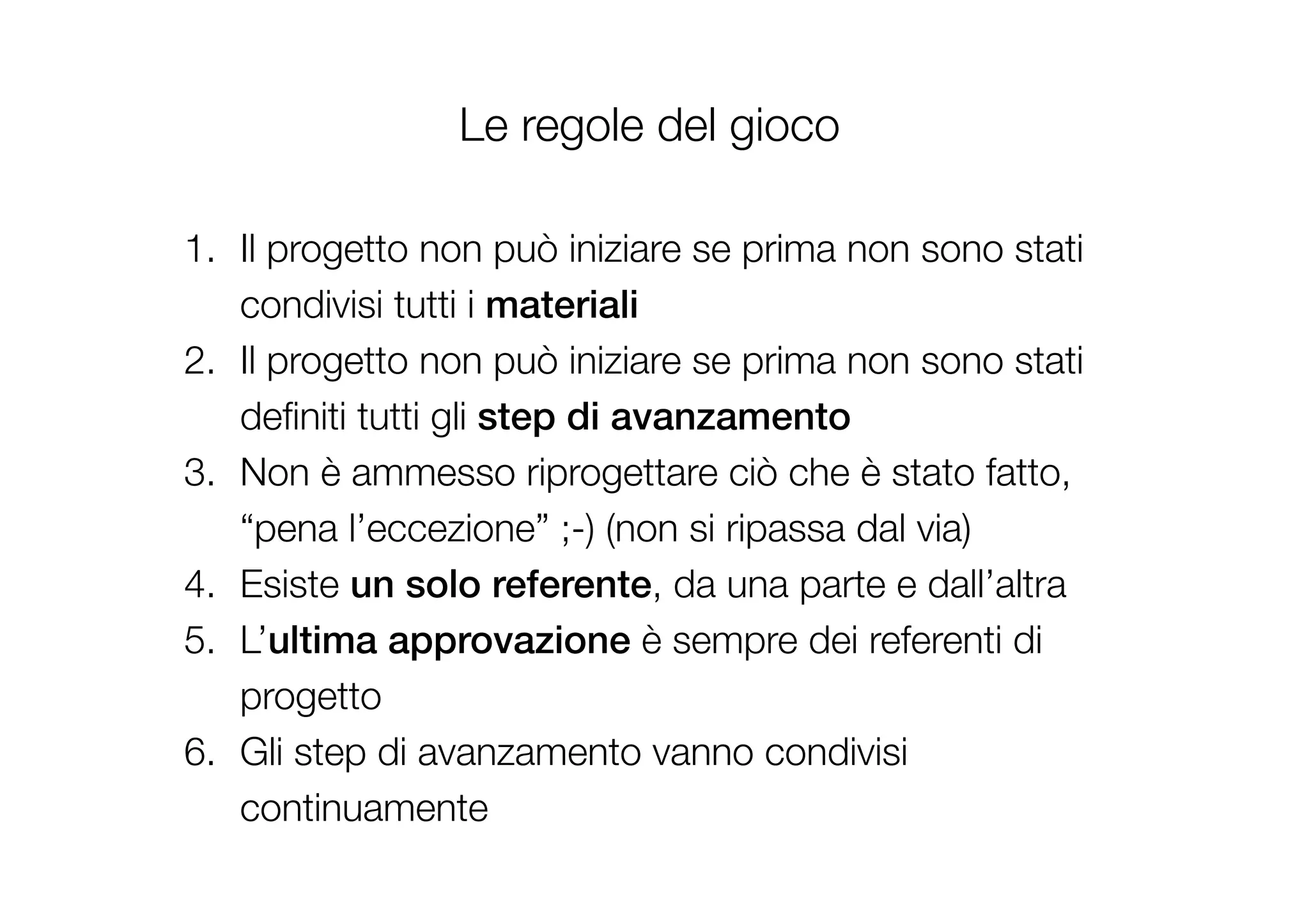 Le regole del gioco
1.  Il progetto non può iniziare se prima non sono stati
condivisi tutti i materiali!
2.  Il progetto non può iniziare se prima non sono stati
deﬁniti tutti gli step di avanzamento!
3.  Non è ammesso riprogettare ciò che è stato fatto,
“pena l’eccezione” ;-) (non si ripassa dal via)
4.  Esiste un solo referente, da una parte e dall’altra
5.  L’ultima approvazione è sempre dei referenti di
progetto
6.  Gli step di avanzamento vanno condivisi
continuamente

 