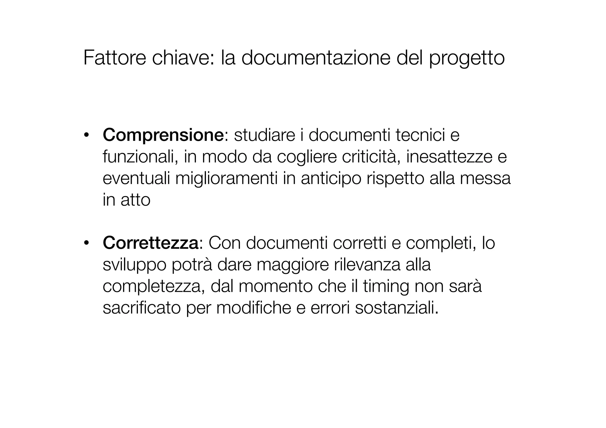 Fattore chiave: la documentazione del progetto
•  Comprensione: studiare i documenti tecnici e
funzionali, in modo da cogliere criticità, inesattezze e
eventuali miglioramenti in anticipo rispetto alla messa
in atto
•  Correttezza: Con documenti corretti e completi, lo
sviluppo potrà dare maggiore rilevanza alla
completezza, dal momento che il timing non sarà
sacriﬁcato per modiﬁche e errori sostanziali.
!
 