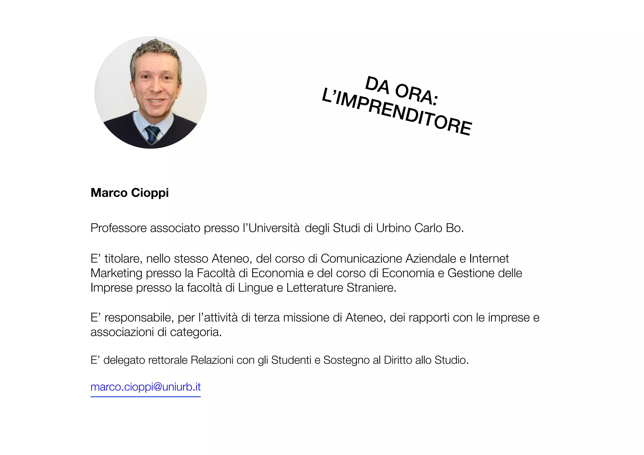 Marco Cioppi

Professore associato presso l’Università degli Studi di Urbino Carlo Bo.

E’ titolare, nello stesso Ateneo, del corso di Comunicazione Aziendale e Internet
Marketing presso la Facoltà di Economia e del corso di Economia e Gestione delle
Imprese presso la facoltà di Lingue e Letterature Straniere.

E’ responsabile, per l’attività di terza missione di Ateneo, dei rapporti con le imprese e
associazioni di categoria.

E’ delegato rettorale Relazioni con gli Studenti e Sostegno al Diritto allo Studio.

marco.cioppi@uniurb.it

DA ORA: !L’IMPRENDITORE!
 