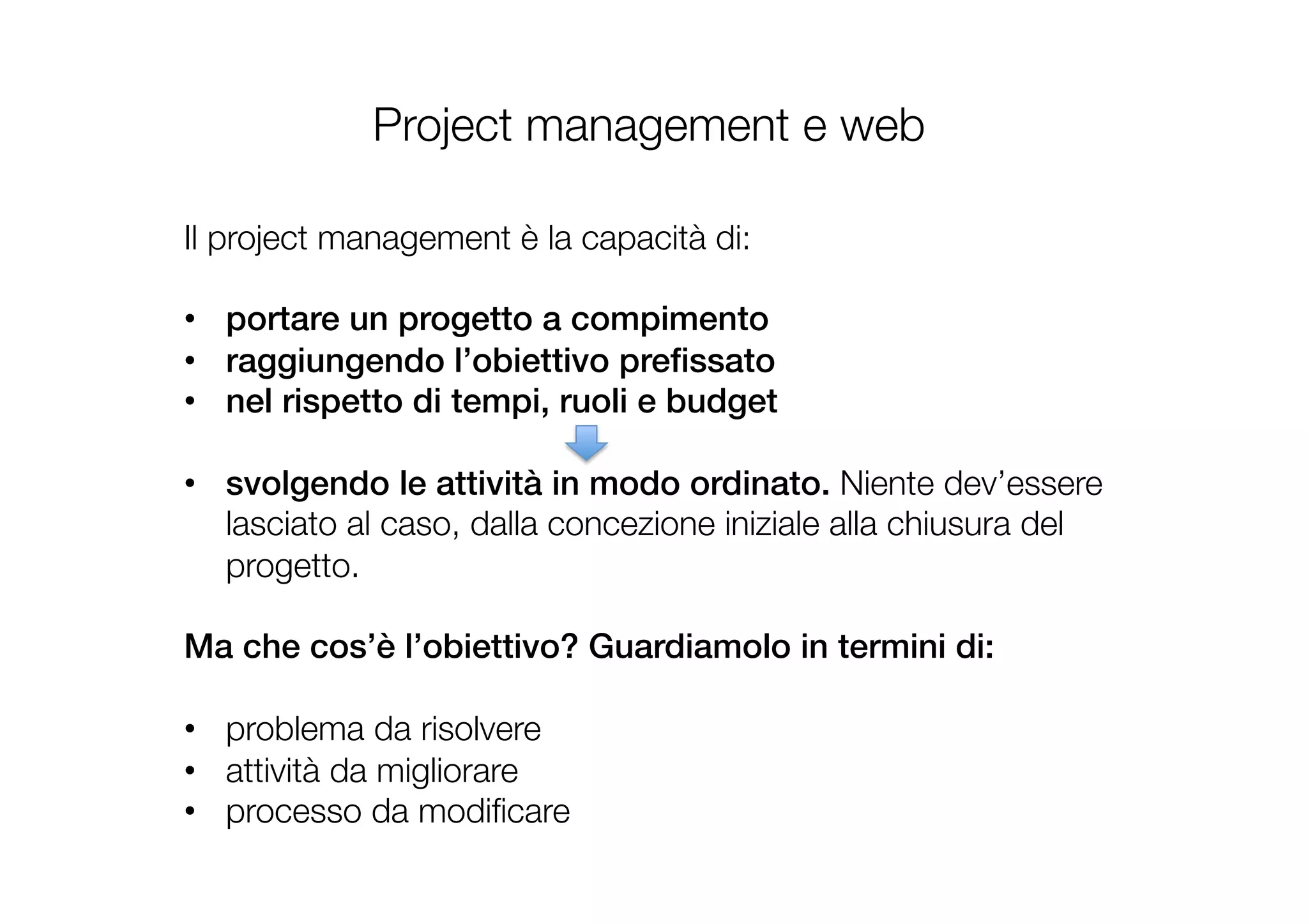 Project management e web
Il project management è la capacità di: 

•  portare un progetto a compimento !
•  raggiungendo l’obiettivo preﬁssato !
•  nel rispetto di tempi, ruoli e budget!
•  svolgendo le attività in modo ordinato. Niente dev’essere
lasciato al caso, dalla concezione iniziale alla chiusura del
progetto. 

Ma che cos’è l’obiettivo? Guardiamolo in termini di:!

•  problema da risolvere 
•  attività da migliorare 
•  processo da modiﬁcare 
!
 