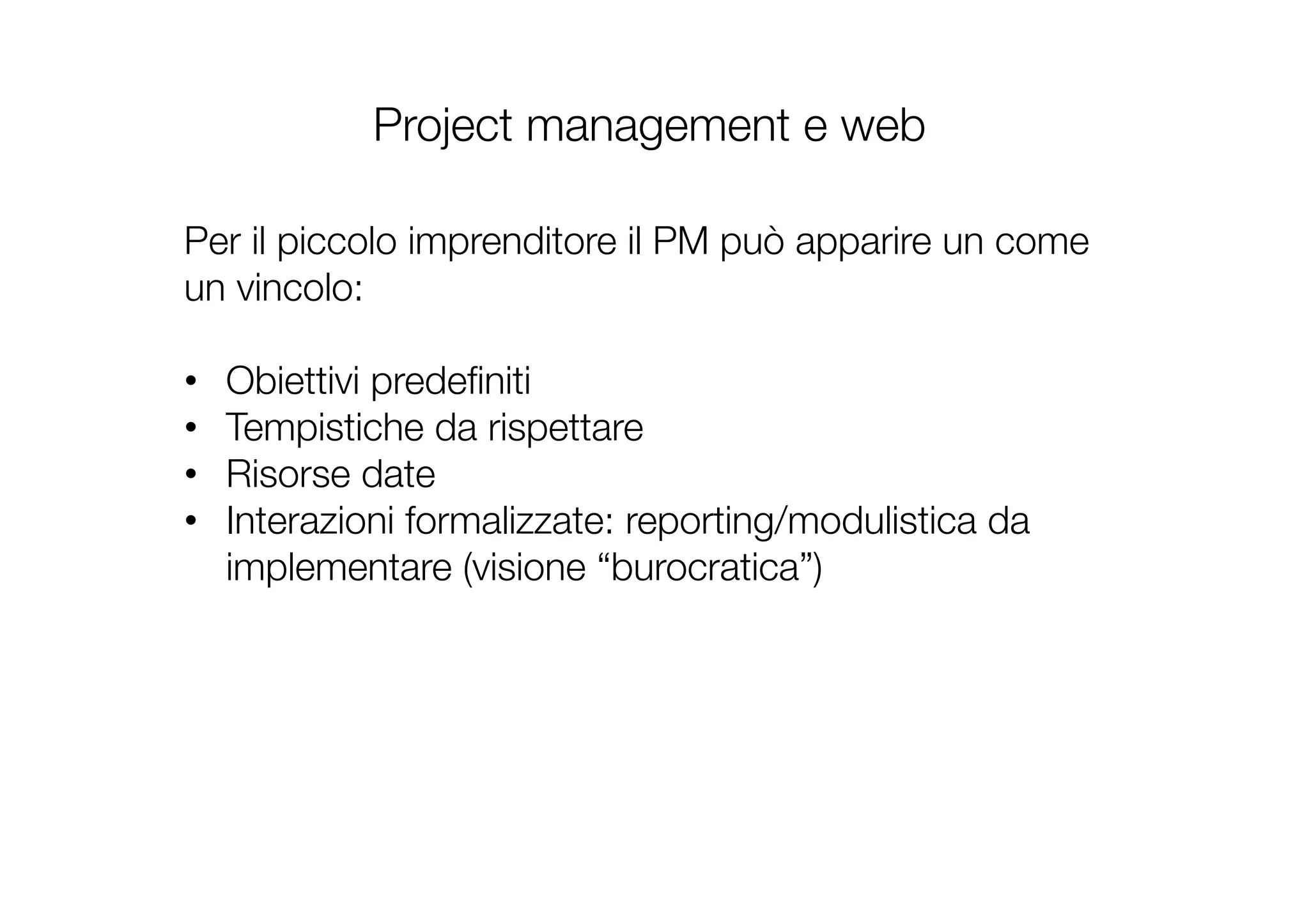 Project management e web
Per il piccolo imprenditore il PM può apparire un come
un vincolo:

•  Obiettivi predeﬁniti
•  Tempistiche da rispettare
•  Risorse date
•  Interazioni formalizzate: reporting/modulistica da
implementare (visione “burocratica”)
!
 