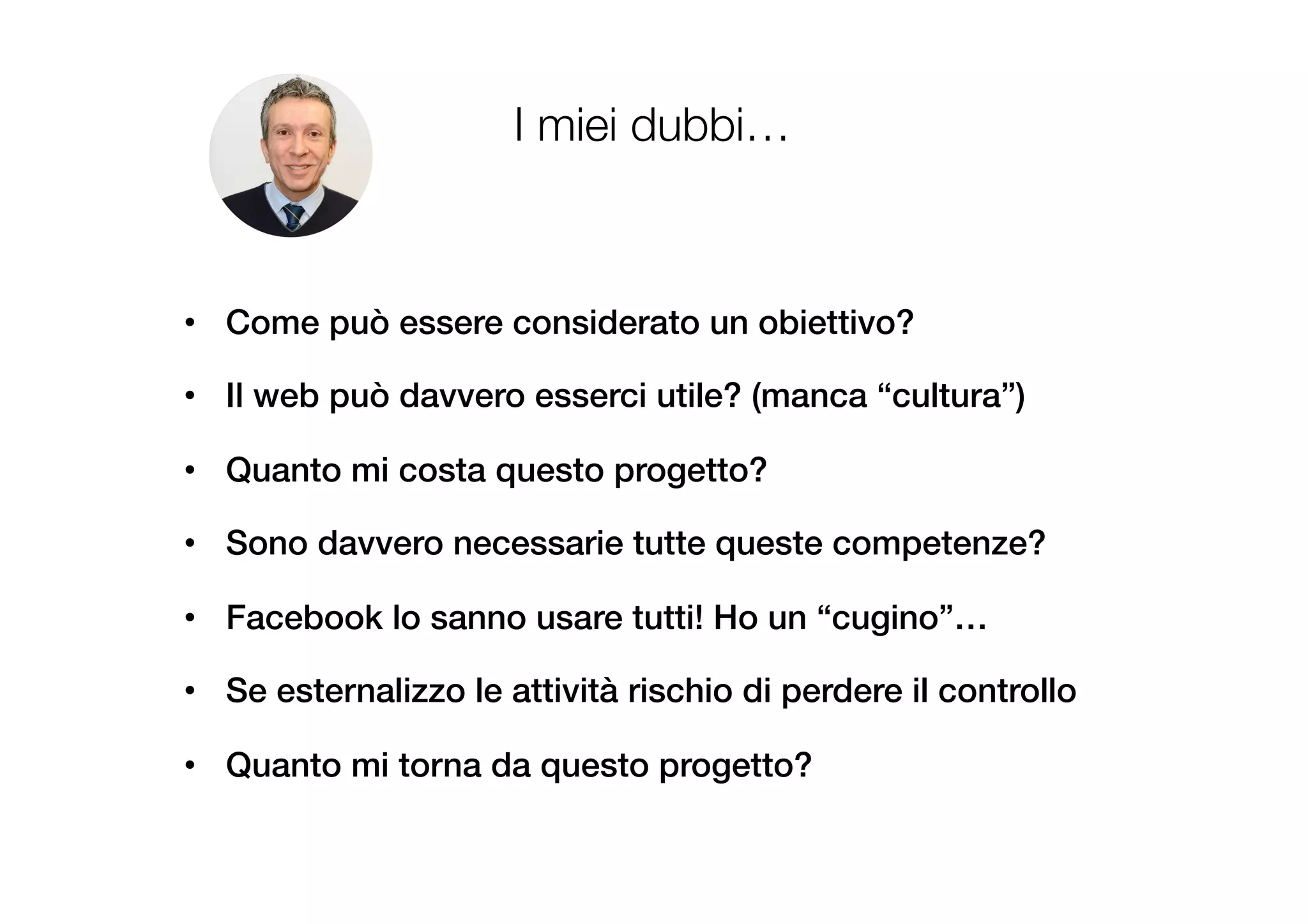 I miei dubbi…
•  Come può essere considerato un obiettivo?!
•  Il web può davvero esserci utile? (manca “cultura”)!
!
•  Quanto mi costa questo progetto?!
•  Sono davvero necessarie tutte queste competenze?!
•  Facebook lo sanno usare tutti! Ho un “cugino”…!
•  Se esternalizzo le attività rischio di perdere il controllo!
•  Quanto mi torna da questo progetto?!
 