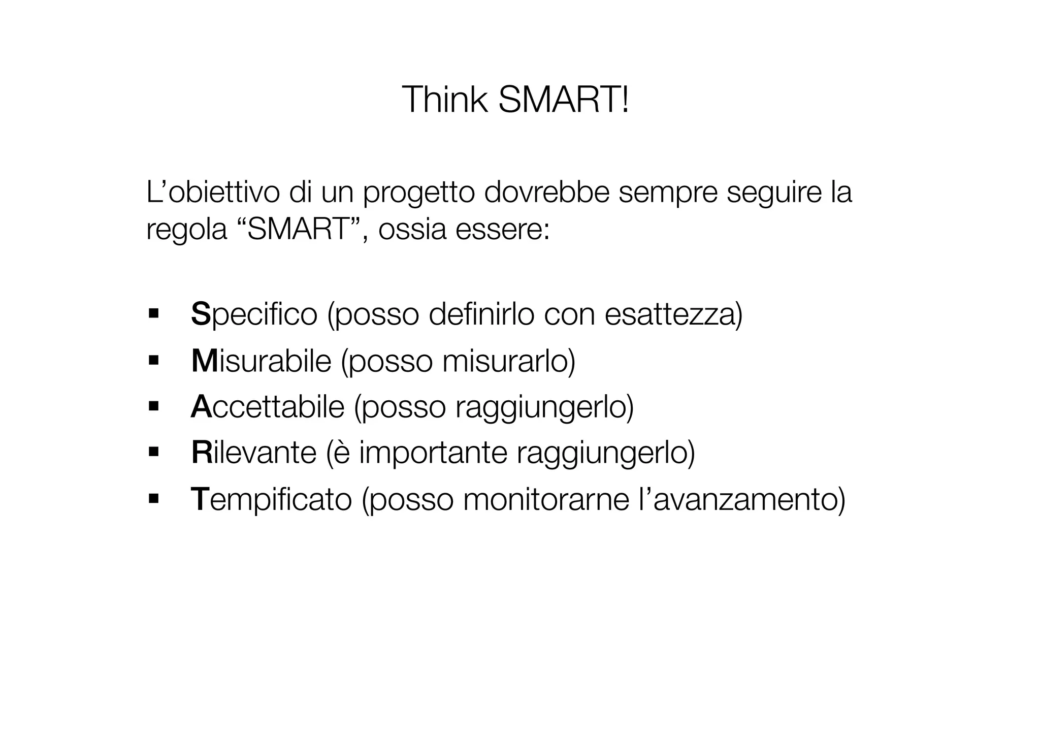 Think SMART!
L’obiettivo di un progetto dovrebbe sempre seguire la
regola “SMART”, ossia essere:!
!
§  Speciﬁco (posso deﬁnirlo con esattezza)
§  Misurabile (posso misurarlo)
§  Accettabile (posso raggiungerlo)
§  Rilevante (è importante raggiungerlo)
§  Tempiﬁcato (posso monitorarne l’avanzamento) 
 