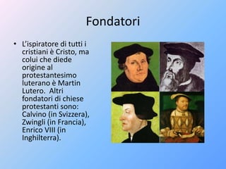 Fondatori
• L’ispiratore di tutti i
cristiani è Cristo, ma
colui che diede
origine al
protestantesimo
luterano è Martin
Lutero. Altri
fondatori di chiese
protestanti sono:
Calvino (in Svizzera),
Zwingli (in Francia),
Enrico VIII (in
Inghilterra).
 