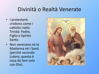 Divinità o Realtà Venerate
• I protestanti
credono come i
cattolici nella
Trinità: Padre,
Figlio e Spirito
Santo.
• Non venerano né la
Madonna né i Santi
(perché secondo
Lutero, questa è
cosa da fare solo
con Dio).
 