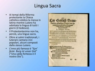 Lingua Sacra
• Ai tempi della Riforma
protestante la Chiesa
cattolica celebra la messa in
latino mentre Lutero ha
adottato la lingua di tutti i
giorni (il tedesco).
• Il Protestantesimo non ha,
perciò, una lingua sacra.
• Oltre ai salmi tradizionali, i
luterani cantano inni
popolari, alcuni composti
dallo stesso Lutero.
• L’inno più famoso è “Eyn’
feste Burg ist unser Got”
(“Una salda fortezza è il
nostro Dio”).
 