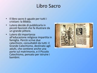 Libro Sacro
• Il libro sacro è uguale per tutti i
cristiani: la Bibbia.
• Lutero decide di pubblicarla in
piccoli fascicoli che fa illustrare da
un grande pittore.
• Lutero dà importanza
all'educazione religiosa impartita in
famiglia. Perciò scrive due
catechismi, consultabili da tutti: il
Grande Catechismo, destinato agli
adulti, che contiene anche una
parte sul matrimonio, e il Piccolo
Catechismo, pensato per istruire i
bambini.
 