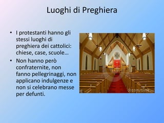 Luoghi di Preghiera
• I protestanti hanno gli
stessi luoghi di
preghiera dei cattolici:
chiese, case, scuole…
• Non hanno però
confraternite, non
fanno pellegrinaggi, non
applicano indulgenze e
non si celebrano messe
per defunti.
 