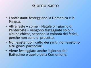Giorno Sacro
• I protestanti festeggiano la Domenica e la
Pasqua.
• Altre feste – come il Natale o il giorno di
Pentecoste – vengono festeggiate solo in
alcune chiese, secondo la volontà dei fedeli,
perché non sono di precetto.
• Non esistendo il culto dei santi, non esistono
altri giorni particolari.
• Viene festeggiato anche il giorno del
Battesimo e quello della Comunione.
 