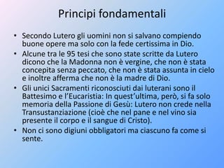 Principi fondamentali
• Secondo Lutero gli uomini non si salvano compiendo
buone opere ma solo con la fede certissima in Dio.
• Alcune tra le 95 tesi che sono state scritte da Lutero
dicono che la Madonna non è vergine, che non è stata
concepita senza peccato, che non è stata assunta in cielo
e inoltre afferma che non è la madre di Dio.
• Gli unici Sacramenti riconosciuti dai luterani sono il
Battesimo e l’Eucaristia: In quest’ultima, però, si fa solo
memoria della Passione di Gesù: Lutero non crede nella
Transustanziazione (cioè che nel pane e nel vino sia
presente il corpo e il sangue di Cristo).
• Non ci sono digiuni obbligatori ma ciascuno fa come si
sente.
 