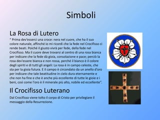 Simboli
La Rosa di Lutero
“ Prima dev’esserci una croce: nera nel cuore, che ha il suo
colore naturale, affinché io mi ricordi che la fede nel Crocifisso ci
rende beati. Poiché il giusto vivrà per fede, della fede nel
Crocifisso. Ma il cuore deve trovarsi al centro di una rosa bianca
per indicare che la fede dà gioia, consolazione e pace; perciò la
rosa dev'essere bianca e non rossa, perché il bianco è il colore
degli spiriti e di tutti gli angeli: La rosa è in campo celeste, che
sta per la gioia futura. E il campo è circondato da un anello d'oro
per indicare che tale beatitudine in cielo dura eternamente e
che non ha fine e che è anche più eccellente di tutte le gioie e i
beni, così come l'oro è il minerale più alto, nobile ed eccellente”.
Il Crocifisso Luterano
Dal Crocifisso viene tolto il corpo di Cristo per privilegiare il
messaggio della Resurrezione.
 