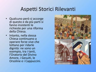 Aspetti Storici Rilevanti
• Qualcuno però si accorge
di questo e da più parti si
fanno insistenti le
richieste per una riforma
della Chiesa.
• Intanto, nella stessa
Chiesa continuano a
operare forze vive che
lottano per ridarle
dignità: ne sono un
esempio, tra i tanti,
l’Oratorio del Divino
Amore, i Gesuiti, le
Orsoline e i Cappuccini.
 