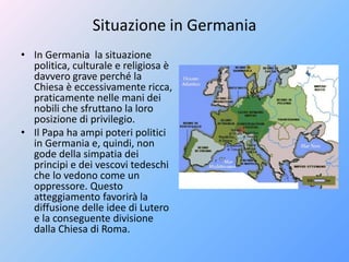 Situazione in Germania
• In Germania la situazione
politica, culturale e religiosa è
davvero grave perché la
Chiesa è eccessivamente ricca,
praticamente nelle mani dei
nobili che sfruttano la loro
posizione di privilegio.
• Il Papa ha ampi poteri politici
in Germania e, quindi, non
gode della simpatia dei
principi e dei vescovi tedeschi
che lo vedono come un
oppressore. Questo
atteggiamento favorirà la
diffusione delle idee di Lutero
e la conseguente divisione
dalla Chiesa di Roma.
 