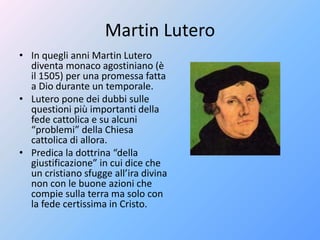 Martin Lutero
• In quegli anni Martin Lutero
diventa monaco agostiniano (è
il 1505) per una promessa fatta
a Dio durante un temporale.
• Lutero pone dei dubbi sulle
questioni più importanti della
fede cattolica e su alcuni
“problemi” della Chiesa
cattolica di allora.
• Predica la dottrina “della
giustificazione” in cui dice che
un cristiano sfugge all’ira divina
non con le buone azioni che
compie sulla terra ma solo con
la fede certissima in Cristo.
 