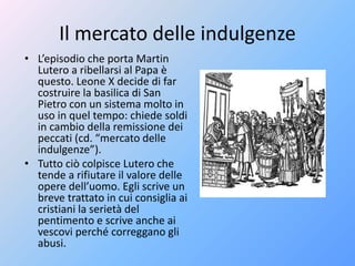 Il mercato delle indulgenze
• L’episodio che porta Martin
Lutero a ribellarsi al Papa è
questo. Leone X decide di far
costruire la basilica di San
Pietro con un sistema molto in
uso in quel tempo: chiede soldi
in cambio della remissione dei
peccati (cd. “mercato delle
indulgenze”).
• Tutto ciò colpisce Lutero che
tende a rifiutare il valore delle
opere dell’uomo. Egli scrive un
breve trattato in cui consiglia ai
cristiani la serietà del
pentimento e scrive anche ai
vescovi perché correggano gli
abusi.
 