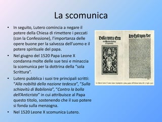 La scomunica
• In seguito, Lutero comincia a negare il
potere della Chiesa di rimettere i peccati
(con la Confessione), l’importanza delle
opere buone per la salvezza dell’uomo e il
potere spirituale del papa.
• Nel giugno del 1520 Papa Leone X
condanna molte delle sue tesi e minaccia
la scomunica per la dottrina della “sola
Scrittura”.
• Lutero pubblica i suoi tre principali scritti:
“Alla nobiltà della nazione tedesca”, “Sulla
schiavitù di Babilonia”, “Contro la bolla
dell’Anticristo” in cui attribuisce al Papa
questo titolo, sostenendo che il suo potere
si fonda sulla menzogna.
• Nel 1520 Leone X scomunica Lutero.
 