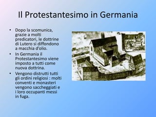 Il Protestantesimo in Germania
• Dopo la scomunica,
grazie a molti
predicatori, le dottrine
di Lutero si diffondono
a macchia d’olio.
• In Germania il
Protestantesimo viene
imposto a tutti come
nuova dottrina.
• Vengono distrutti tutti
gli ordini religiosi : molti
conventi e monasteri
vengono saccheggiati e
i loro occupanti messi
in fuga.
 