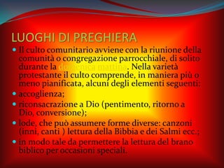 LUOGHI DI PREGHIERA
 Il culto comunitario avviene con la riunione della
comunità o congregazione parrocchiale, di solito
durante la domenica mattina. Nella varietà
protestante il culto comprende, in maniera più o
meno pianificata, alcuni degli elementi seguenti:
 accoglienza;
 riconsacrazione a Dio (pentimento, ritorno a
Dio, conversione);
 lode, che può assumere forme diverse: canzoni
(inni, canti ) lettura della Bibbia e dei Salmi ecc.;
 in modo tale da permettere la lettura del brano
biblico per occasioni speciali.
 