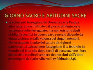 GIORNO SACRO E ABITUDINI SACRE
 I protestanti festeggiano la Domenica e la Pasqua.
altre feste, come il Natale o il giorno di Pentecoste
vengono a volte festeggiate, ma non esistono degli
obblighi specifici in questo caso e perciò dipende da
chiesa a chiesa e dalla volontà dei singoli membri.
Non esistendo il culto dei santi e altri giorni
particolari...i valdesi però festeggiano il 17 febbraio in
ricordo del fatto che dopo secoli di persecuzione i loro
diritti civili e politici vennero riconosciuti dall'editto
promulgato da Carlo Alberto il 17 febbraio 1848.
 