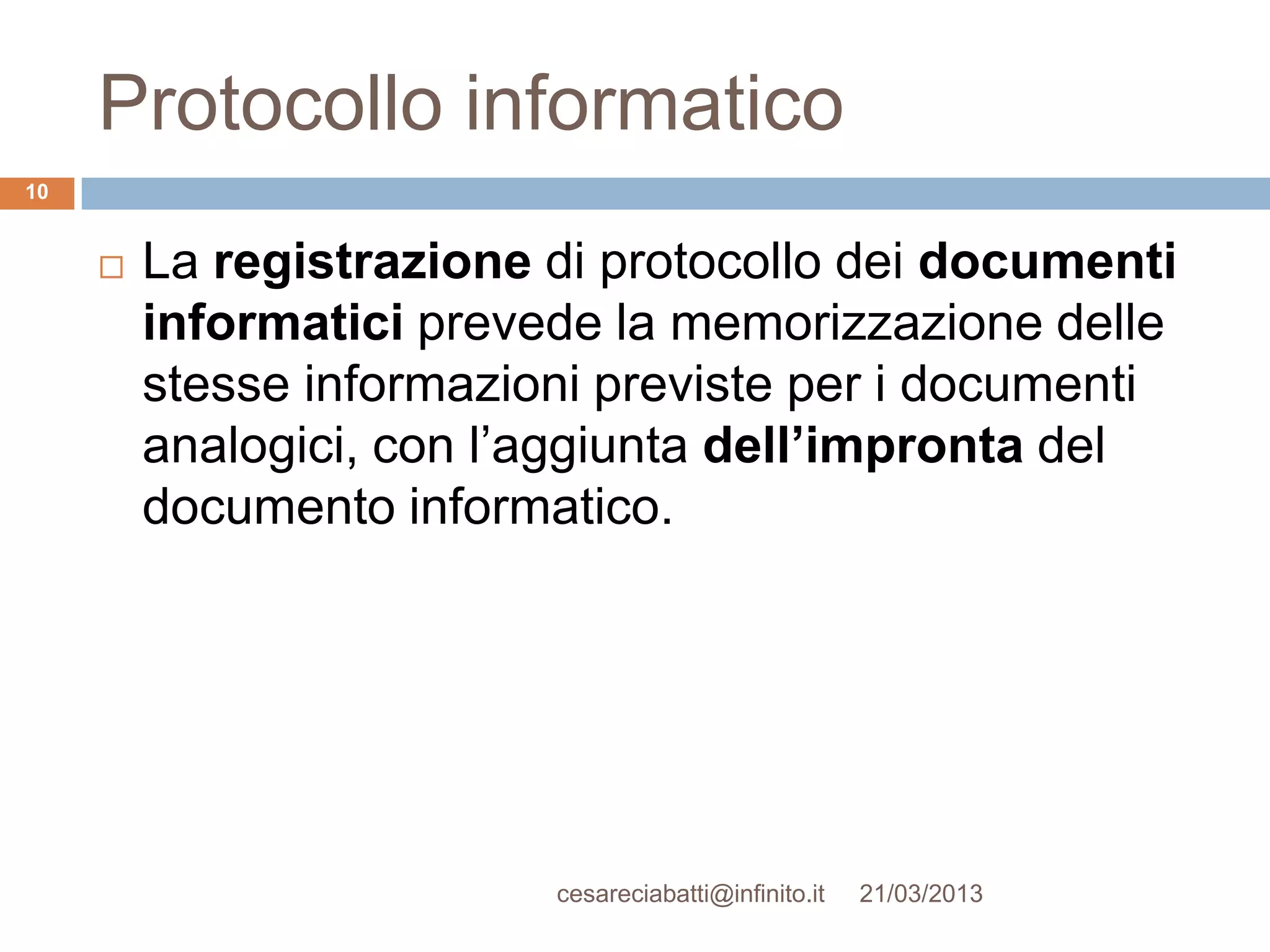 Protocollo informatico
10


        La registrazione di protocollo dei documenti
         informatici prevede la memorizzazione delle
         stesse informazioni previste per i documenti
         analogici, con l’aggiunta dell’impronta del
         documento informatico.




                          cesareciabatti@infinito.it   21/03/2013
 