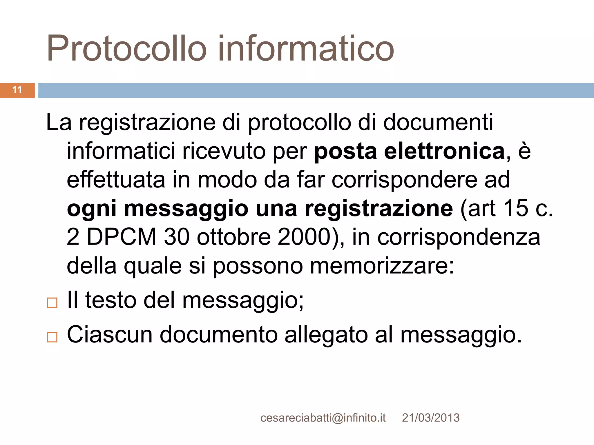 Protocollo informatico
11


     La registrazione di protocollo di documenti
       informatici ricevuto per posta elettronica, è
       effettuata in modo da far corrispondere ad
       ogni messaggio una registrazione (art 15 c.
       2 DPCM 30 ottobre 2000), in corrispondenza
       della quale si possono memorizzare:
      Il testo del messaggio;

      Ciascun documento allegato al messaggio.




                        cesareciabatti@infinito.it   21/03/2013
 