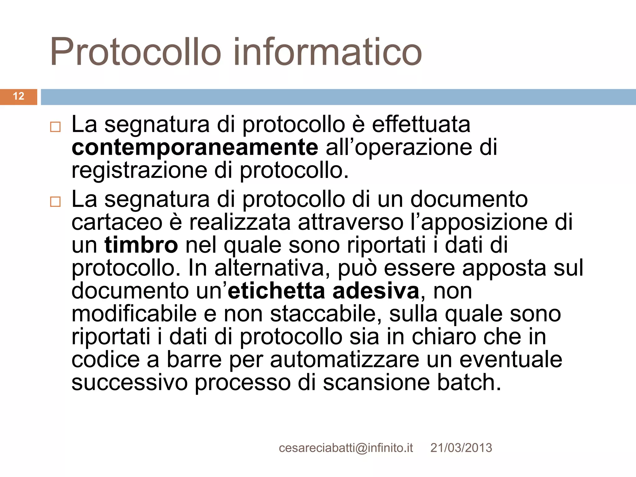 Protocollo informatico
12


        La segnatura di protocollo è effettuata
         contemporaneamente all’operazione di
         registrazione di protocollo.
        La segnatura di protocollo di un documento
         cartaceo è realizzata attraverso l’apposizione di
         un timbro nel quale sono riportati i dati di
         protocollo. In alternativa, può essere apposta sul
         documento un’etichetta adesiva, non
         modificabile e non staccabile, sulla quale sono
         riportati i dati di protocollo sia in chiaro che in
         codice a barre per automatizzare un eventuale
         successivo processo di scansione batch.

                             cesareciabatti@infinito.it   21/03/2013
 