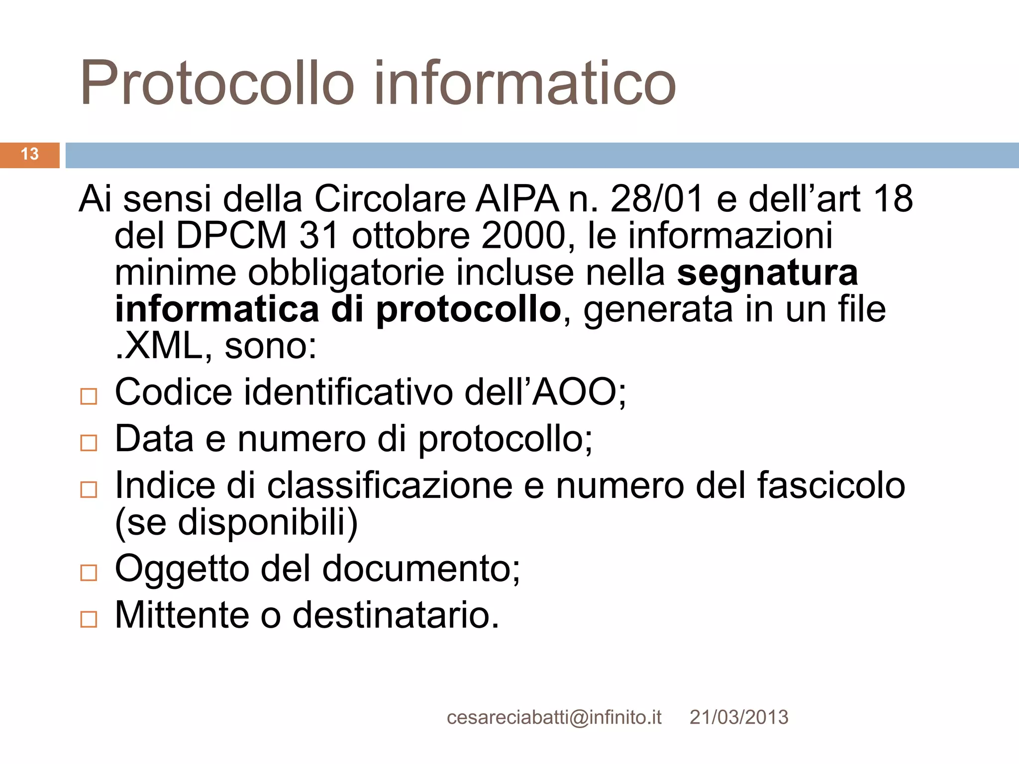 Protocollo informatico
13


     Ai sensi della Circolare AIPA n. 28/01 e dell’art 18
       del DPCM 31 ottobre 2000, le informazioni
       minime obbligatorie incluse nella segnatura
       informatica di protocollo, generata in un file
       .XML, sono:
      Codice identificativo dell’AOO;

      Data e numero di protocollo;

      Indice di classificazione e numero del fascicolo
       (se disponibili)
      Oggetto del documento;

      Mittente o destinatario.



                           cesareciabatti@infinito.it   21/03/2013
 