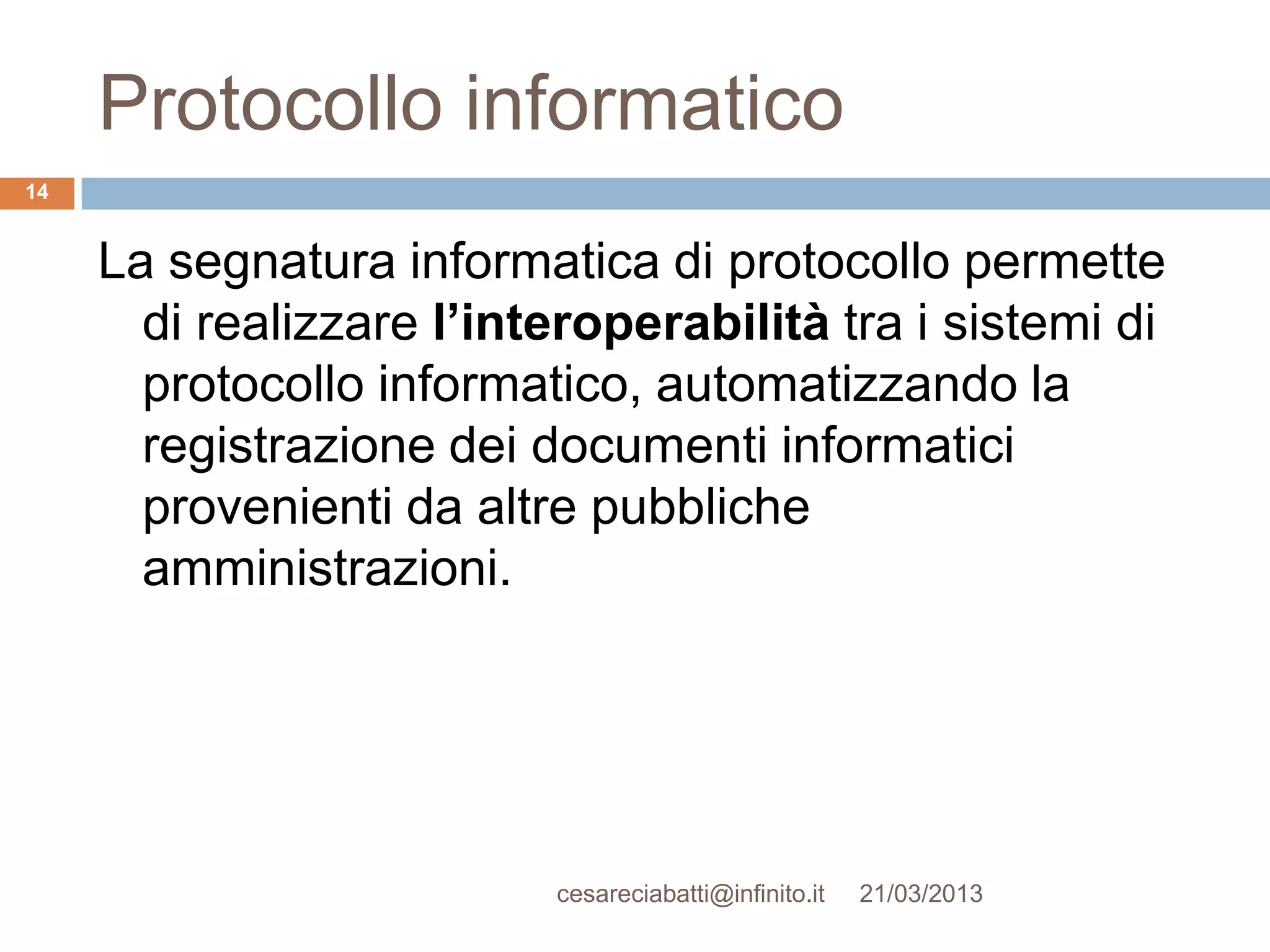 Protocollo informatico
14


     La segnatura informatica di protocollo permette
       di realizzare l’interoperabilità tra i sistemi di
       protocollo informatico, automatizzando la
       registrazione dei documenti informatici
       provenienti da altre pubbliche
       amministrazioni.




                          cesareciabatti@infinito.it   21/03/2013
 