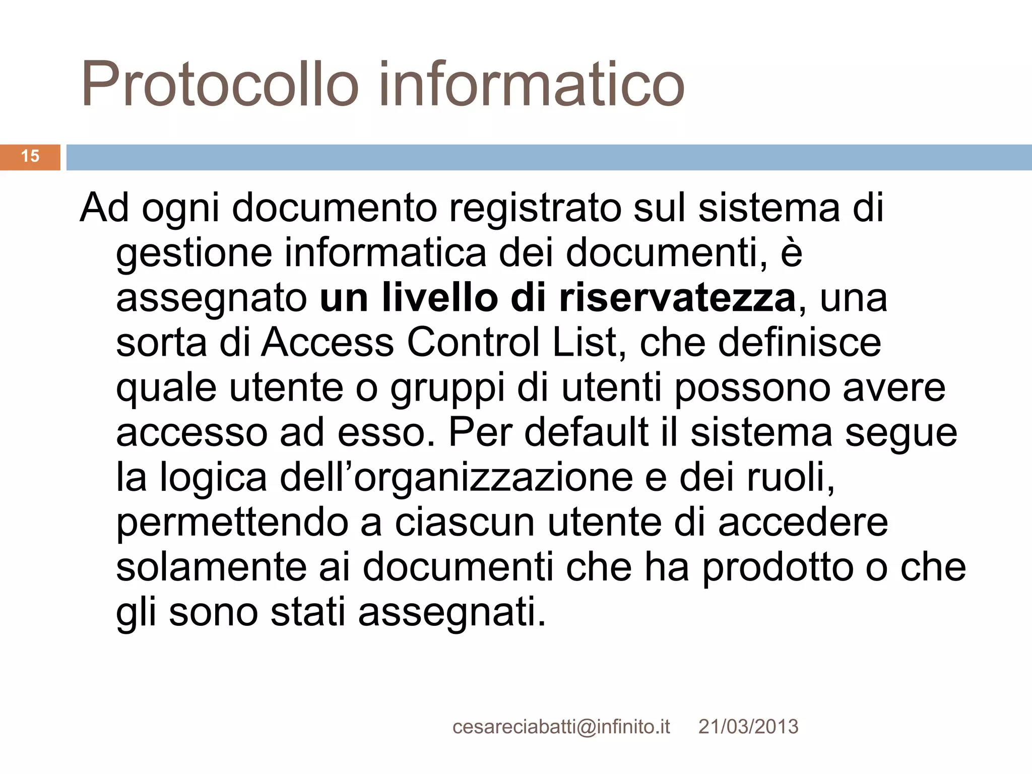 Protocollo informatico
15


     Ad ogni documento registrato sul sistema di
      gestione informatica dei documenti, è
      assegnato un livello di riservatezza, una
      sorta di Access Control List, che definisce
      quale utente o gruppi di utenti possono avere
      accesso ad esso. Per default il sistema segue
      la logica dell’organizzazione e dei ruoli,
      permettendo a ciascun utente di accedere
      solamente ai documenti che ha prodotto o che
      gli sono stati assegnati.

                        cesareciabatti@infinito.it   21/03/2013
 