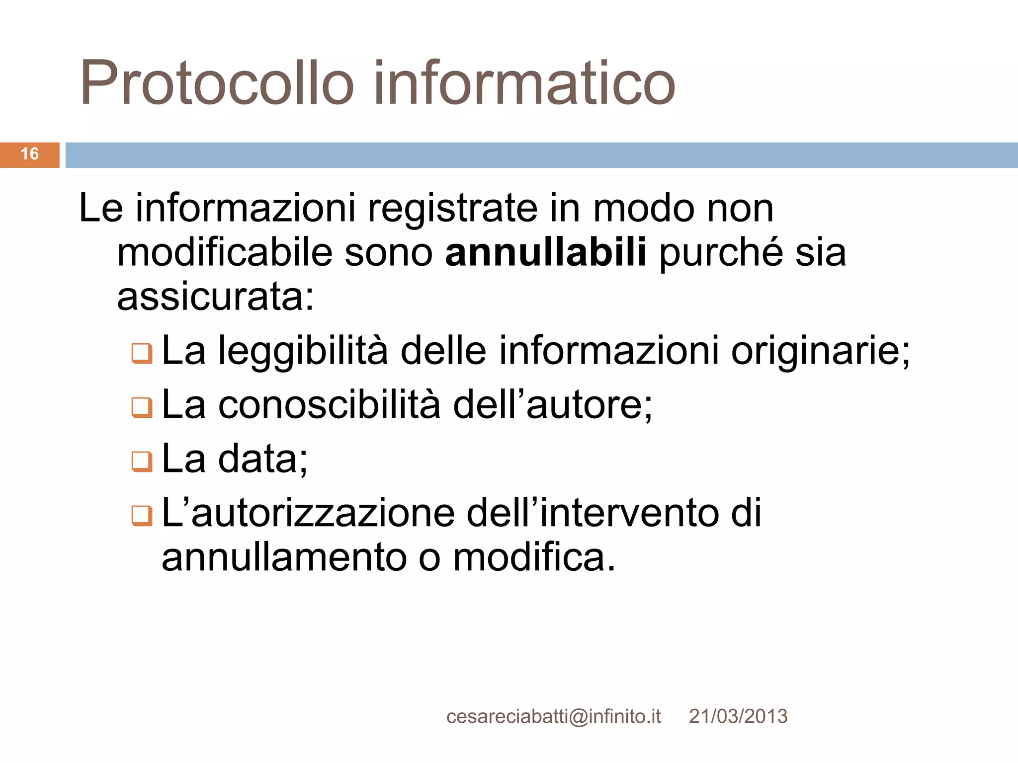 Protocollo informatico
16


     Le informazioni registrate in modo non
       modificabile sono annullabili purché sia
       assicurata:
         La leggibilità delle informazioni originarie;
         La conoscibilità dell’autore;
         La data;
         L’autorizzazione dell’intervento di
          annullamento o modifica.


                           cesareciabatti@infinito.it   21/03/2013
 