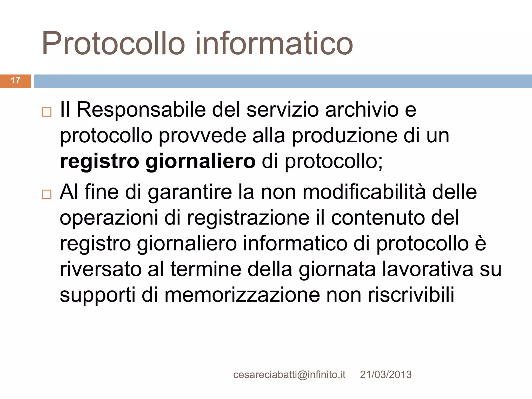 Protocollo informatico
17


        Il Responsabile del servizio archivio e
         protocollo provvede alla produzione di un
         registro giornaliero di protocollo;
        Al fine di garantire la non modificabilità delle
         operazioni di registrazione il contenuto del
         registro giornaliero informatico di protocollo è
         riversato al termine della giornata lavorativa su
         supporti di memorizzazione non riscrivibili


                            cesareciabatti@infinito.it   21/03/2013
 