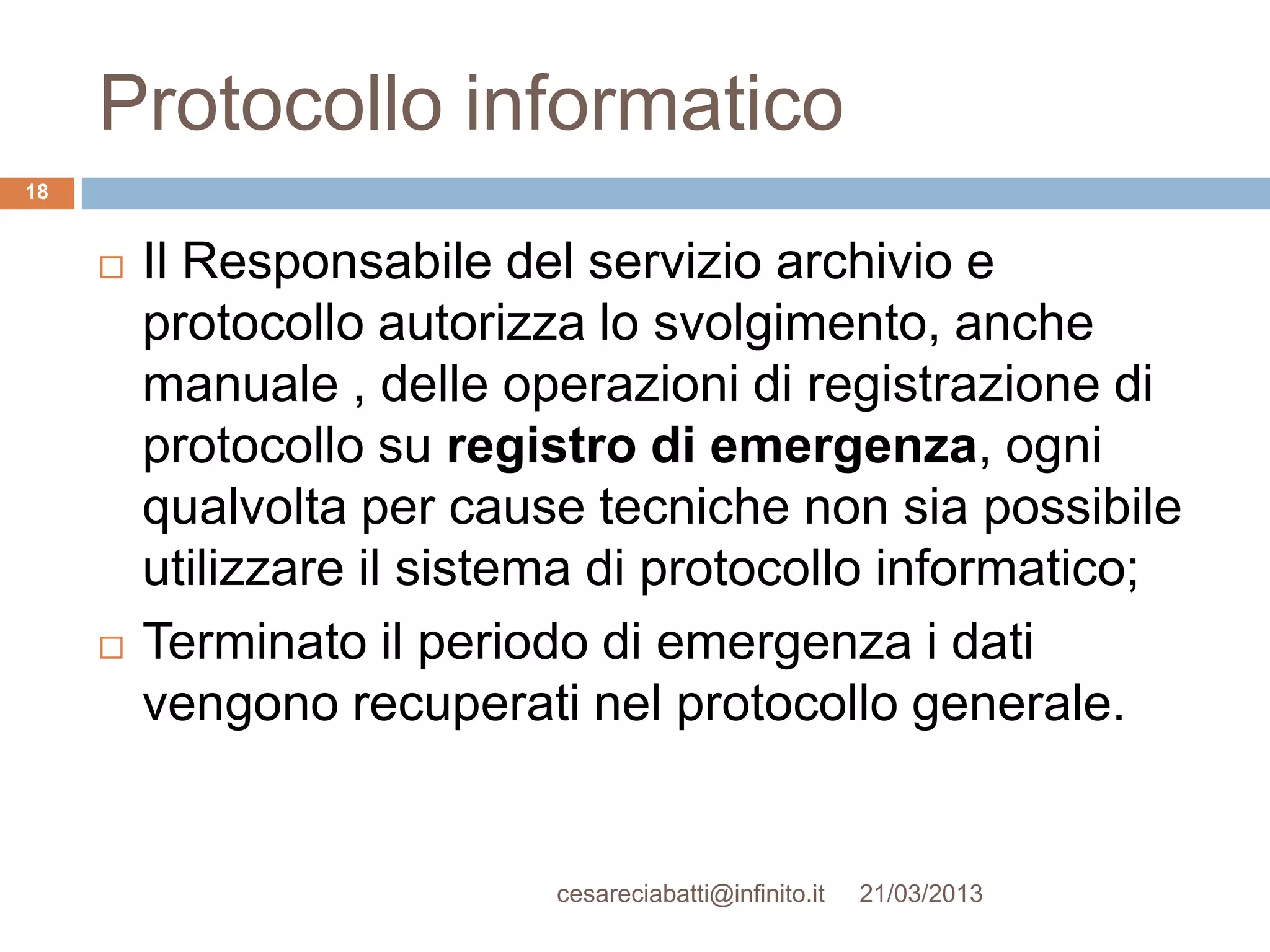 Protocollo informatico
18


        Il Responsabile del servizio archivio e
         protocollo autorizza lo svolgimento, anche
         manuale , delle operazioni di registrazione di
         protocollo su registro di emergenza, ogni
         qualvolta per cause tecniche non sia possibile
         utilizzare il sistema di protocollo informatico;
        Terminato il periodo di emergenza i dati
         vengono recuperati nel protocollo generale.


                            cesareciabatti@infinito.it   21/03/2013
 