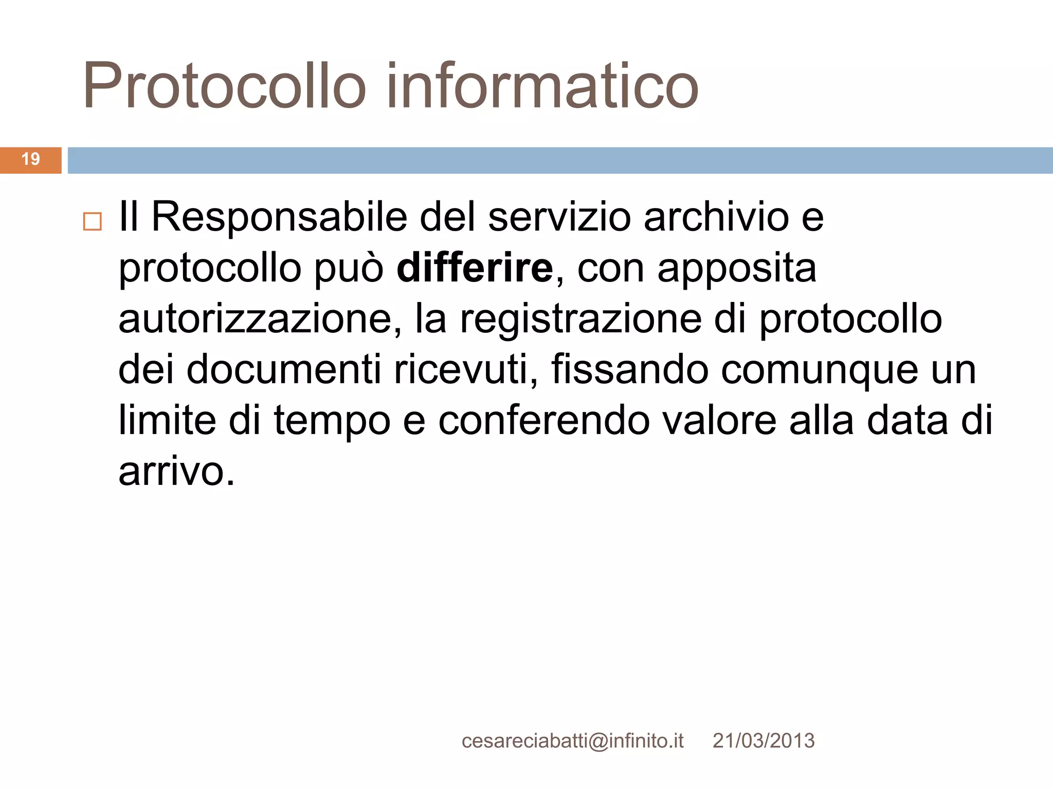 Protocollo informatico
19


        Il Responsabile del servizio archivio e
         protocollo può differire, con apposita
         autorizzazione, la registrazione di protocollo
         dei documenti ricevuti, fissando comunque un
         limite di tempo e conferendo valore alla data di
         arrivo.




                           cesareciabatti@infinito.it   21/03/2013
 