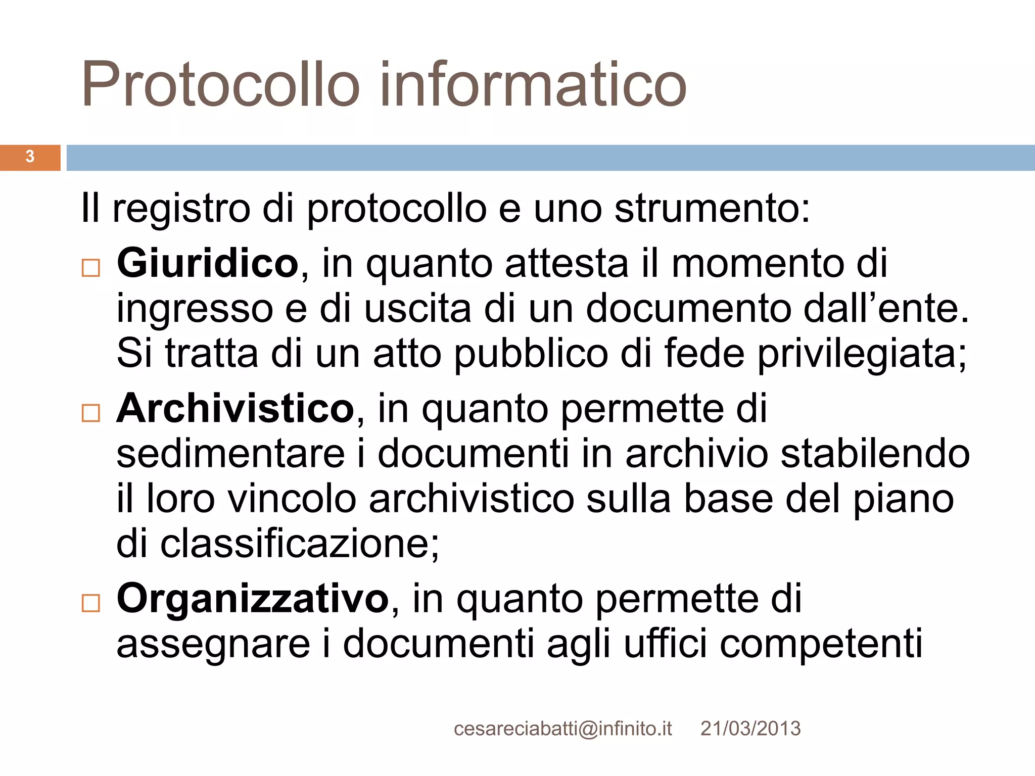 Protocollo informatico
3


    Il registro di protocollo e uno strumento:
     Giuridico, in quanto attesta il momento di
       ingresso e di uscita di un documento dall’ente.
       Si tratta di un atto pubblico di fede privilegiata;
     Archivistico, in quanto permette di
       sedimentare i documenti in archivio stabilendo
       il loro vincolo archivistico sulla base del piano
       di classificazione;
     Organizzativo, in quanto permette di
       assegnare i documenti agli uffici competenti
                          cesareciabatti@infinito.it   21/03/2013
 