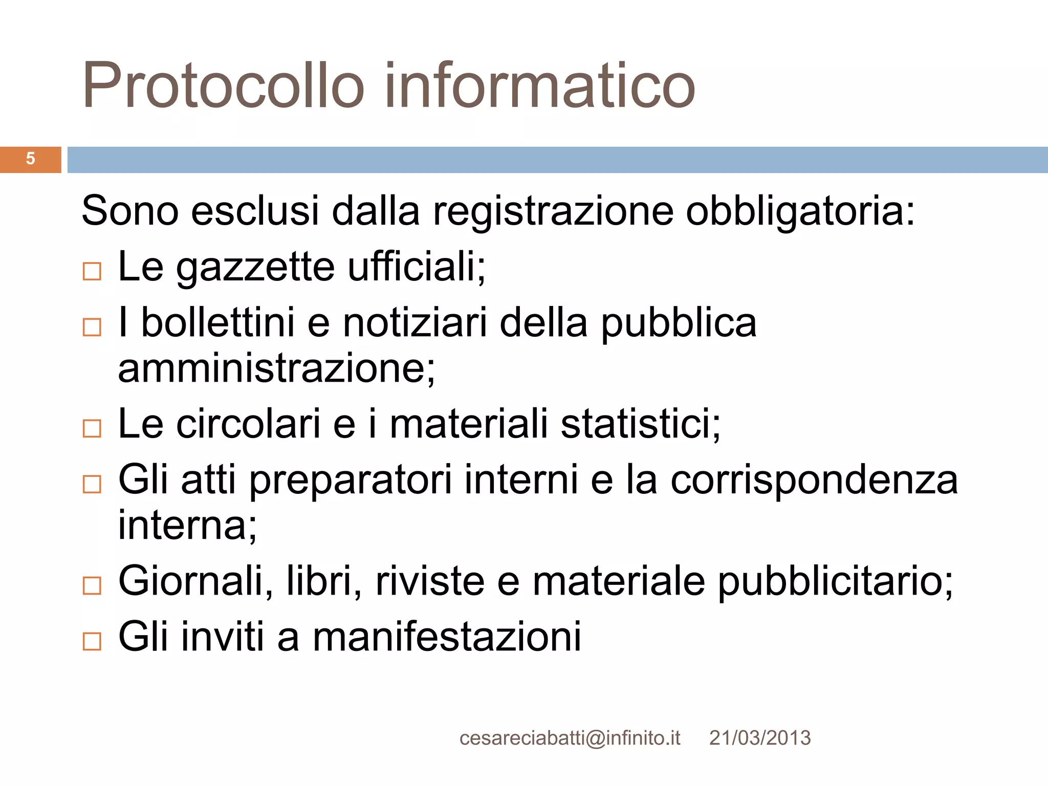 Protocollo informatico
5


    Sono esclusi dalla registrazione obbligatoria:
     Le gazzette ufficiali;

     I bollettini e notiziari della pubblica
      amministrazione;
     Le circolari e i materiali statistici;

     Gli atti preparatori interni e la corrispondenza
      interna;
     Giornali, libri, riviste e materiale pubblicitario;

     Gli inviti a manifestazioni


                          cesareciabatti@infinito.it   21/03/2013
 