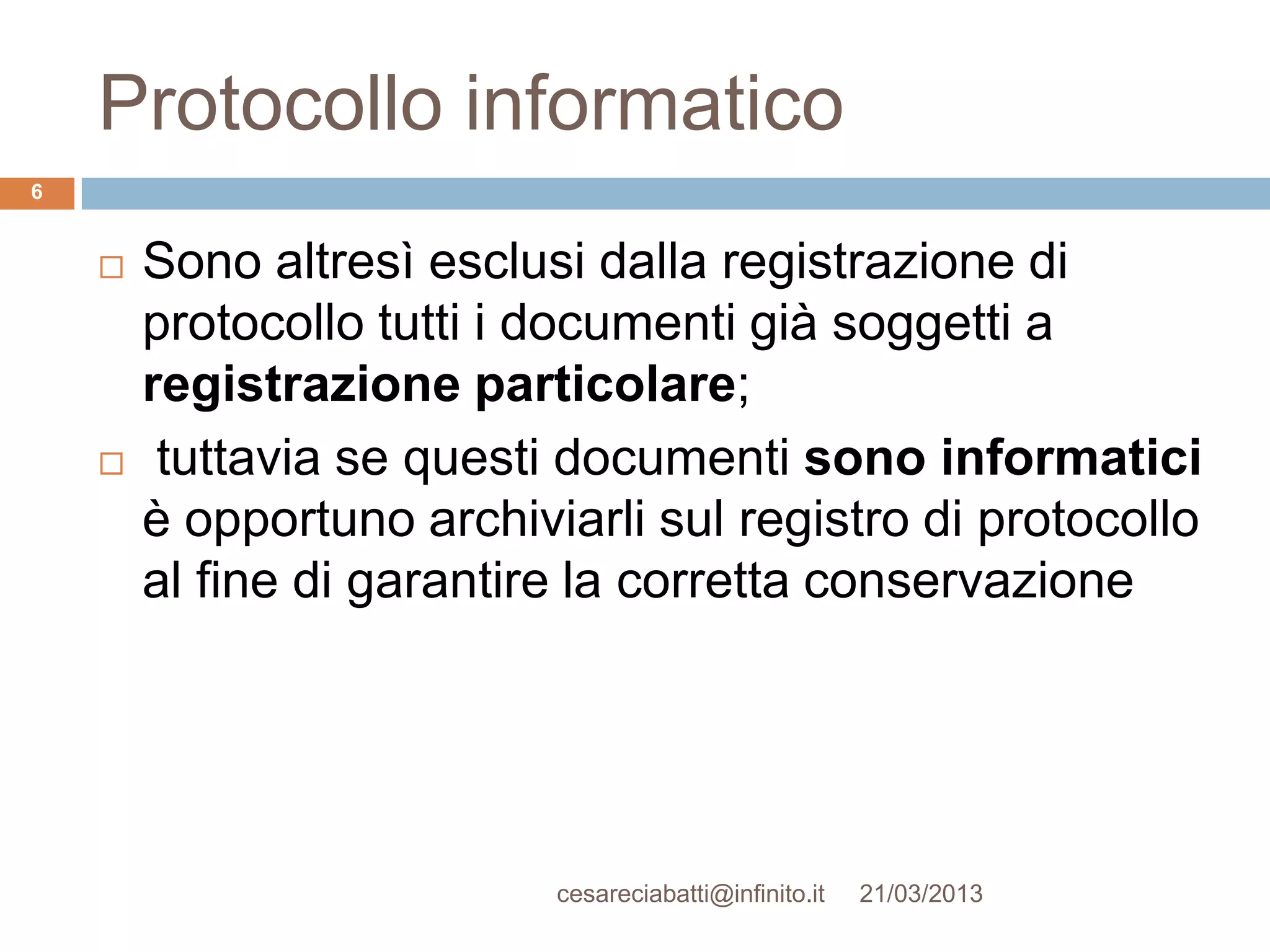 Protocollo informatico
6


       Sono altresì esclusi dalla registrazione di
        protocollo tutti i documenti già soggetti a
        registrazione particolare;
        tuttavia se questi documenti sono informatici
        è opportuno archiviarli sul registro di protocollo
        al fine di garantire la corretta conservazione




                           cesareciabatti@infinito.it   21/03/2013
 