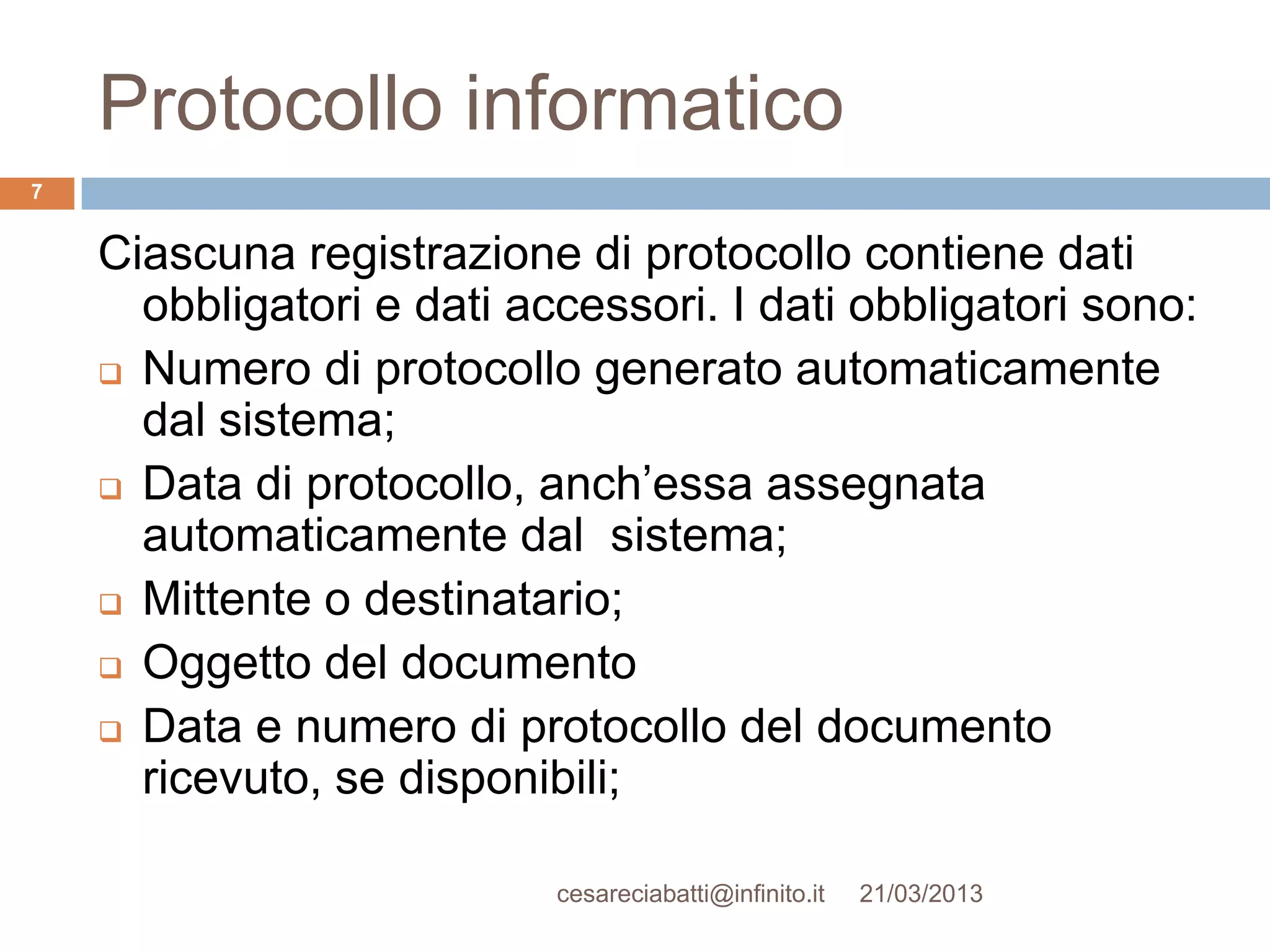 Protocollo informatico
7


    Ciascuna registrazione di protocollo contiene dati
      obbligatori e dati accessori. I dati obbligatori sono:
     Numero di protocollo generato automaticamente
      dal sistema;
     Data di protocollo, anch’essa assegnata
      automaticamente dal sistema;
     Mittente o destinatario;

     Oggetto del documento

     Data e numero di protocollo del documento
      ricevuto, se disponibili;

                           cesareciabatti@infinito.it   21/03/2013
 