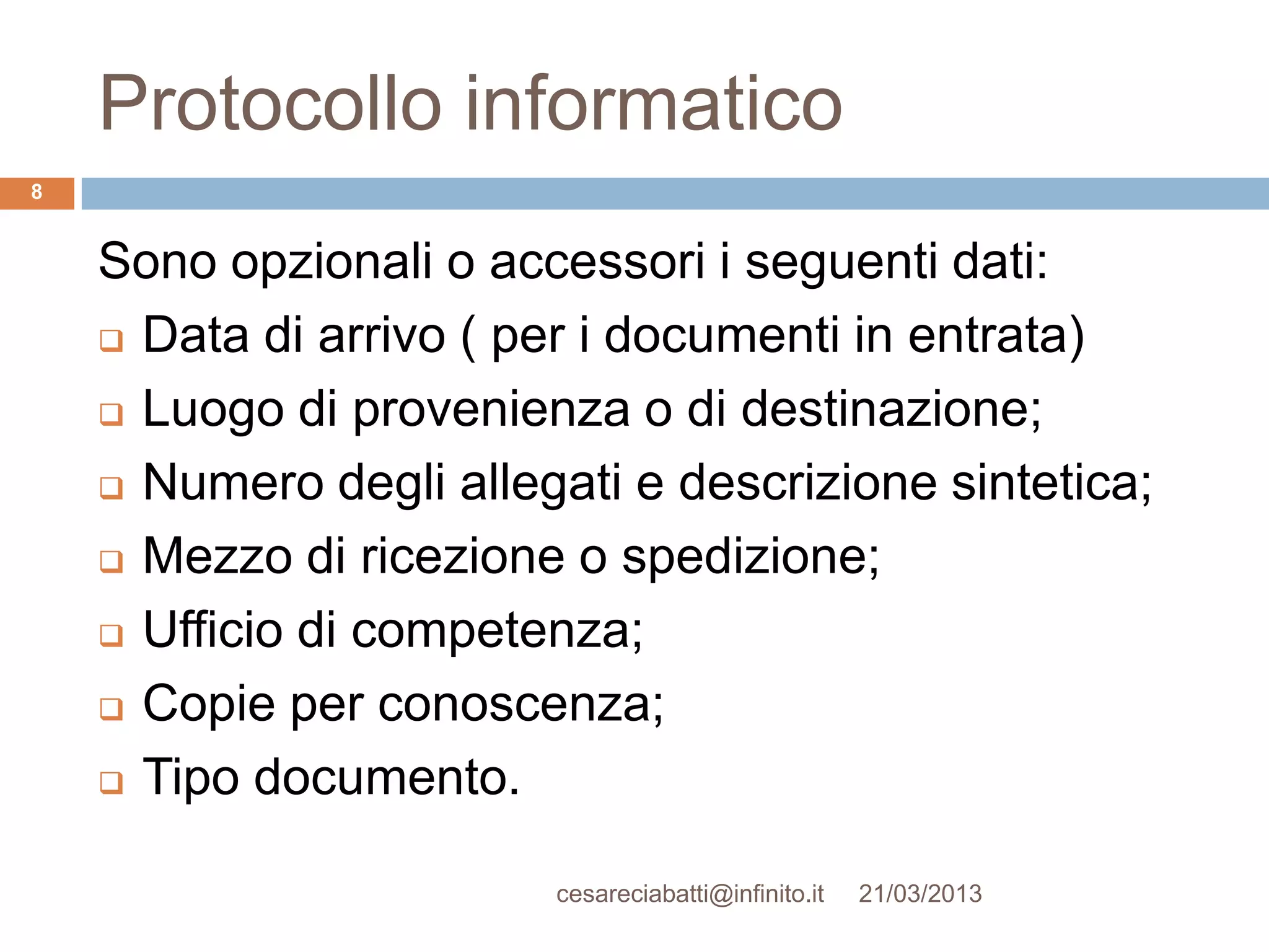 Protocollo informatico
8


    Sono opzionali o accessori i seguenti dati:
     Data di arrivo ( per i documenti in entrata)

     Luogo di provenienza o di destinazione;

     Numero degli allegati e descrizione sintetica;

     Mezzo di ricezione o spedizione;

     Ufficio di competenza;

     Copie per conoscenza;

     Tipo documento.


                        cesareciabatti@infinito.it   21/03/2013
 