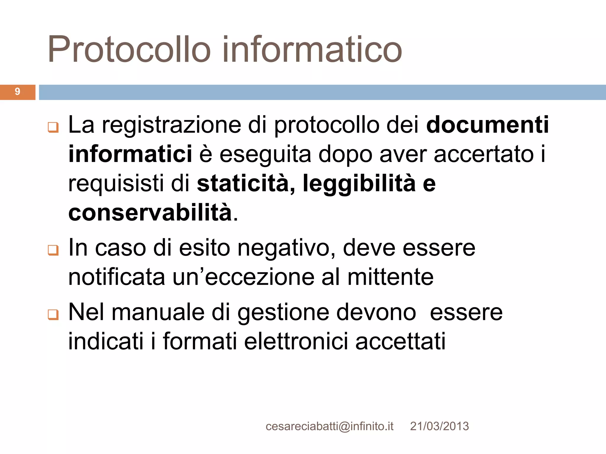 Protocollo informatico
9


       La registrazione di protocollo dei documenti
        informatici è eseguita dopo aver accertato i
        requisisti di staticità, leggibilità e
        conservabilità.
       In caso di esito negativo, deve essere
        notificata un’eccezione al mittente
       Nel manuale di gestione devono essere
        indicati i formati elettronici accettati


                          cesareciabatti@infinito.it   21/03/2013
 