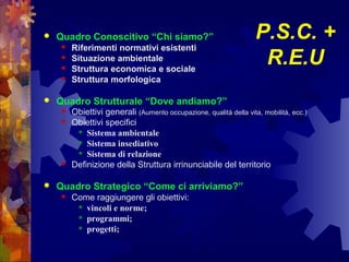 P.S.C. +
R.E.U
 Quadro Conoscitivo “Chi siamo?”
 Riferimenti normativi esistenti
 Situazione ambientale
 Struttura economica e sociale
 Struttura morfologica
 Quadro Strutturale “Dove andiamo?”
 Obiettivi generali (Aumento occupazione, qualità della vita, mobilità, ecc.)
 Obiettivi specifici
 Sistema ambientale
 Sistema insediativo
 Sistema di relazione
 Definizione della Struttura irrinunciabile del territorio
 Quadro Strategico “Come ci arriviamo?”
 Come raggiungere gli obiettivi:
 vincoli e norme;
 programmi;
 progetti;
 