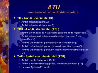 ATU
aree territoriali con caratteristiche unitarie
 TU - Ambiti urbanizzati (TU)
 Ambiti storici (ex zone A);
 Ambiti urbanizzati (ex zone B);
 TDU - Ambiti urbanizzabili (TDU)
 Ambiti urbanizzati da riqualificare (ex zone B da riqualificare)
 Ambiti urbanizzati a degrado urbanistico (ex zone B da
riqualificare)
 Ambito urbanizzabili per verde urbano (ex zona F);
 Ambito urbanizzabili per nuovi insediamenti (ex zone C);
 Ambito urbanizzabili per nuovi insediamenti industriali (ex zone
D);
 TAF – Ambiti non urbanizzabili (TAF)
 Ambito per la Protezione Civile;
 Ambiti a valenza Paesaggistica, Valenza Strutturale (TT) ;
 Le aree Agricolo Forestali;
 