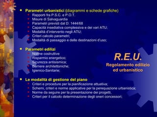 R.E.U.
Regolamento edilizio
ed urbanistico
 Parametri urbanistici (diagrammi e schede grafiche)
 Rapporti fra P.S.C. e P.O.T.
 Misure di Salvaguardia
 Parametri previsti dal D: 1444/68
 Capacità insediativa complessiva e dei vari ATU;
 Modalità d’intervento negli ATU;
 Criteri calcolo parametri;
 Modalità di passaggio e delle destinazioni d’uso;
 Parametri edilizi
 Norme costruttive
 Risparmio energetico;
 Sicurezza antisismica;
 Barriere architettoniche;
 Igienico-Sanitarie;
 Le modalità di gestione del piano
 Criteri e procedure per la pianificazione attuativa;
 Schemi, criteri e norme applicative per la perequazione urbanistica;
 Norme da seguire per la presentazione dei progetti,
 Criteri per il calcolo determinazione degli oneri concessori;
 