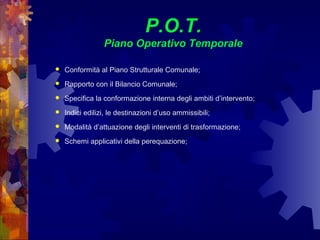 P.O.T.
Piano Operativo Temporale
 Conformità al Piano Strutturale Comunale;
 Rapporto con il Bilancio Comunale;
 Specifica la conformazione interna degli ambiti d’intervento;
 Indici edilizi, le destinazioni d’uso ammissibili;
 Modalità d’attuazione degli interventi di trasformazione;
 Schemi applicativi della perequazione;
 