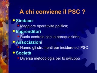 A chi conviene il PSC ?
 Sindaco
 Maggiore operatività politica;
 Imprenditori
 Ruolo centrale con la perequazione;
 Associazioni
 Hanno gli strumenti per incidere sul PSC
 Società
 Diversa metodologia per lo sviluppo
 