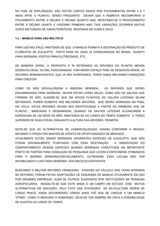 NA FASE DE EXPLORAÇÃO, SÃO FEITOS CORTES RASOS NOS POVOAMENTOS ENTRE 5 E 7
ANOS APÓS O PLANTIO, SENDO FREQUENTE

DEIXAR QUE A REBROTA RECOMPONHA O

POVOAMENTO ENTRE O DÉCIMO E DÉCIMO QUARTO ANO, REPETINDO-SE O PROCEDIMENTO
ENTRE O DÉCIMO QUINTO E VIGÉSIMO PRIMEIRO ANO. TAIS VARIAÇÕES OCORREM MUITAS
VEZES EM FUNÇÃO DE CARACTERÍSTICAS REGIONAIS DE CLIMA E SOLO.
1.2. - MANEJO PARA USO MÚLTIPLO
PARA USO MÚLTIPLO, PRETENDE-SE QUE O MANEJO PERMITA A DESTINAÇÃO DO PRODUTO DE
FLORESTAS DE EUCALIPTO TANTO PARA OS USOS JÁ CONSAGRADOS NO BRASIL, QUANTO
PARA SERRARIA, POSTES PARA ELETRICIDADE, ETC.
DE MANEIRA GERAL, A PROPOSTA É IR RETIRANDO AS ÁRVORES DO PLANTIO MENOS
DESENVOLVIDAS, OU MAL POSICIONADAS. COM MAIOR ESPAÇO PARA SE DESENVOLVEREM, AS
ÁRVORES REMANESCENTES, QUE JÁ SÃO SUPERIORES, TERÃO AINDA MELHORES CONDIÇÕES
PARA CRESCER.
COMO

OS

NÓS

DESVALORIZAM

A

MADEIRA

SERRADA,

AS

ÁRVORES

QUE

SERÃO

ENCAMINHADAS PARA SERRARIA DEVEM ESTAR LIVRES DELES. COMO SÃO OS GALHOS QUE
FORMAM OS NÓS, SUGERE-SE QUE EM NOVOS PLANTIOS OS GALHOS LATERAIS SEJAM
RETIRADOS, PORÉM SOMENTE NAS MELHORES ÁRVORES, QUE SERÃO SERRADAS NO FINAL
DO CICLO. ESTAS ÁRVORES DEVEM SER IDENTIFICADAS A PARTIR DO PRIMEIRO ANO DE
PLANTIO,

MARCADAS E DESRAMADAS, QUANDO OS GALHOS LATERAIS ALCANCAREM A

ESPESSURA DE UM DEDO DA MÃO, MANTENDO-SE AO LONGO DO TEMPO SOMENTE O TERÇO
SUPERIOR DE SUAS COPAS, ENQUANTO A ALTURA DAS ÁRVORES PERMITIR.
NOTE-SE QUE AS ALTERNATIVAS DE COMERCIALIZAÇÃO VARIAM CONFORME A REGIÃO,
DEVENDO O PRODUTOR MANTER-SE ATENTO ÀS OPORTUNIDADES DE MERCADO.
ATUALMENTE ESTÃO SENDO SERRADAS DIFERENTES ESPÉCIES DE EUCALIPTO, QUE NÃO
FORAM

ORIGINALMENTE

PLANTADAS

COM

ESSA

DESTINAÇÃO.

A

OBSERVAÇÃO

DO

COMPORTAMENTO DESSAS ESPÉCIES QUANDO SERRADAS CONSTITUEM UM IMPORTANTE
PONTO DE PARTIDA PARA CONDUÇÃO DE PESQUISAS QUE LEVEM À ESPECIMENS OTIMIZADOS
PARA

O

BINÔMIO

SERRARIA/CARVOEJAMENTO.

OUTROSSIM,

ESSA

LACUNA

NÃO

TEM

INVIABILIZADO O USO PARA SERRARIA DOS MACIÇOS EXISTENTES.
BUSCANDO O MELHOR RETORNO FINANCEIRO, ATRAVÉS DO CÁLCULO DAS TAXAS INTERNAS
DE RETORNO, FORAM FEITAS ADAPTAÇÕES DE ESQUEMAS DE MANEJO ATUALMENTE EM USO
POR GRANDES EMPRESAS, ALÉM DE OUTROS SUGERIDOS POR INSTITUIÇÕES DE PESQUISA
AGROPECUÁRIA.

RESSALTE-SE QUE ESTE AINDA É UM CAMPO EM ESTUDO, COM

ALTERNATIVAS EM DISCUSÃO. PELO FATO DAS ATIVIDADES

MUITAS

DE SILVICULTURA SEREM DE

LONGO PRAZO, AINDA DECORRERÃO VÁRIOS ANOS ATÉ QUE SE CHEGUE A UM MANEJO
“ÓTIMO”. COMO O MERCADO É SOBERANO, DEVE-SE TER SEMPRE EM VISTA A POSSIBILIDADE
DE AJUSTES AO LONGO DO TEMPO.

 
